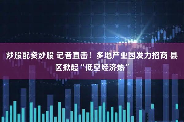 炒股配资炒股 记者直击！多地产业园发力招商 县区掀起“低空经济热”