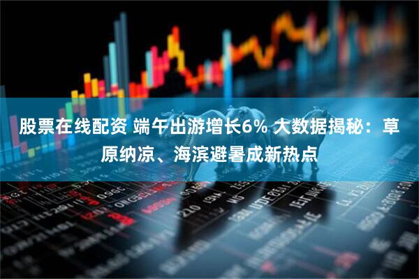 股票在线配资 端午出游增长6% 大数据揭秘：草原纳凉、海滨避暑成新热点