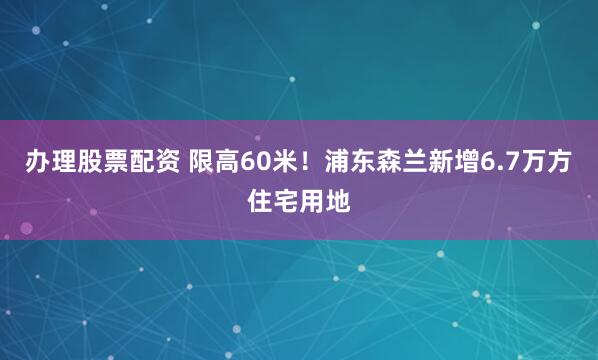 办理股票配资 限高60米！浦东森兰新增6.7万方住宅用地