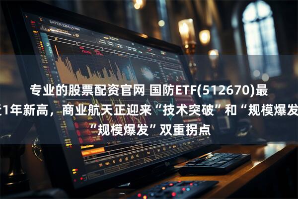 专业的股票配资官网 国防ETF(512670)最新规模创近1年新高，商业航天正迎来“技术突破”和“规模爆发”双重拐点