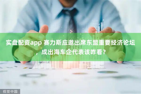 实盘配资app 赛力斯应邀出席东盟重要经济论坛，成出海车企代表该咋看？