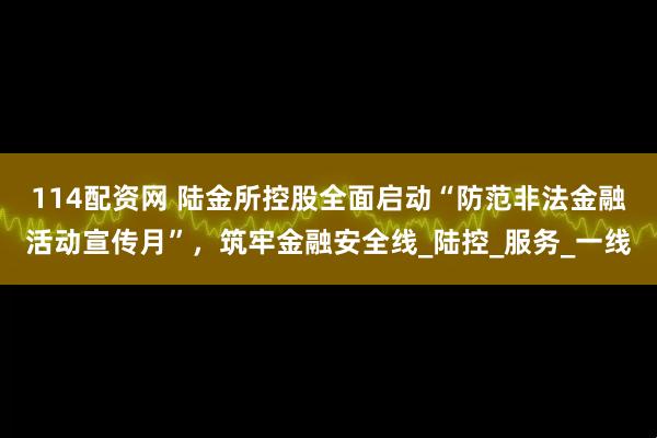 114配资网 陆金所控股全面启动“防范非法金融活动宣传月”，筑牢金融安全线_陆控_服务_一线
