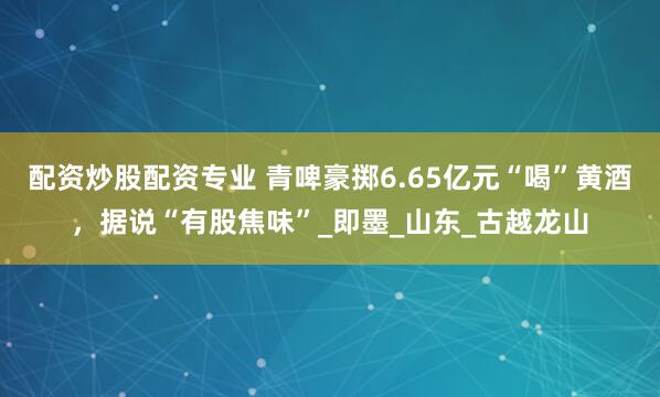 配资炒股配资专业 青啤豪掷6.65亿元“喝”黄酒，据说“有股焦味”_即墨_山东_古越龙山