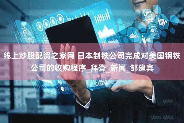 线上炒股配资之家网 日本制铁公司完成对美国钢铁公司的收购程序_拜登_新闻_邹建宾