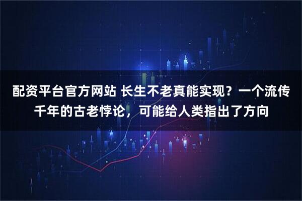 配资平台官方网站 长生不老真能实现？一个流传千年的古老悖论，可能给人类指出了方向