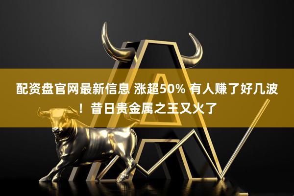 配资盘官网最新信息 涨超50% 有人赚了好几波！昔日贵金属之王又火了