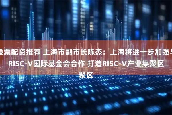 股票配资推荐 上海市副市长陈杰：上海将进一步加强与RISC-V国际基金会合作 打造RISC-V产业集聚区