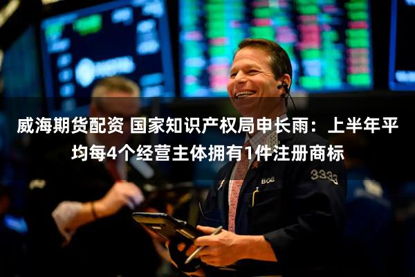 威海期货配资 国家知识产权局申长雨：上半年平均每4个经营主体拥有1件注册商标
