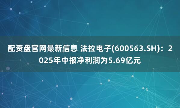 配资盘官网最新信息 法拉电子(600563.SH)：2025年中报净利润为5.69亿元