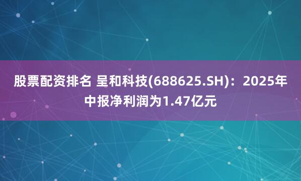 股票配资排名 呈和科技(688625.SH)：2025年中报净利润为1.47亿元
