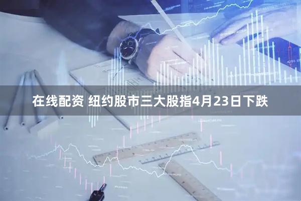 在线配资 纽约股市三大股指4月23日下跌