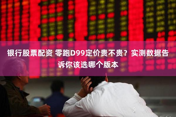 银行股票配资 零跑D99定价贵不贵？实测数据告诉你该选哪个版本