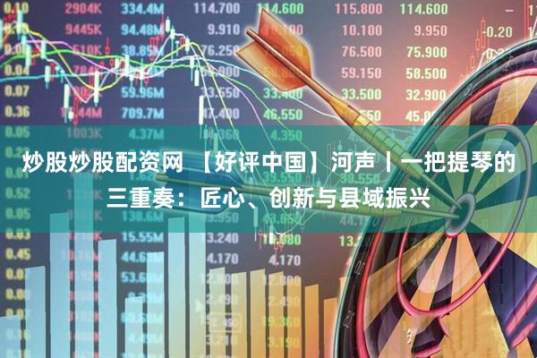 炒股炒股配资网 【好评中国】河声丨一把提琴的三重奏：匠心、创新与县域振兴